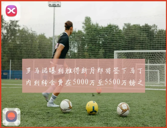 罗马诺曝利雅得新月即将签下马丁内利转会费在5000万至5500万镑之间