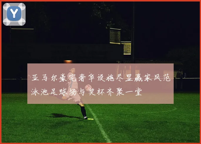 亚马尔豪宅奢华设施尽显赢家风范泳池足球场与奖杯齐聚一堂