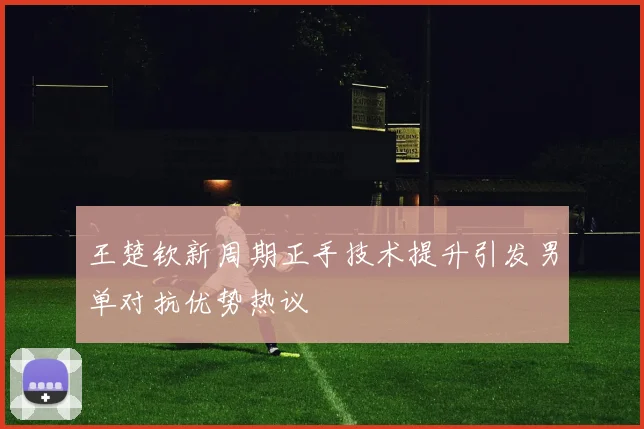 王楚钦新周期正手技术提升引发男单对抗优势热议