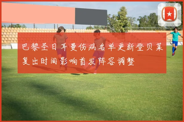 巴黎圣日耳曼伤病名单更新登贝莱复出时间影响首发阵容调整
